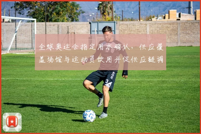 全球奥运会指定用水确认，供应覆盖场馆与运动员饮用并促供应链调整