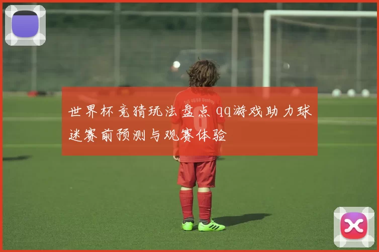 世界杯竞猜玩法盘点 qq游戏助力球迷赛前预测与观赛体验