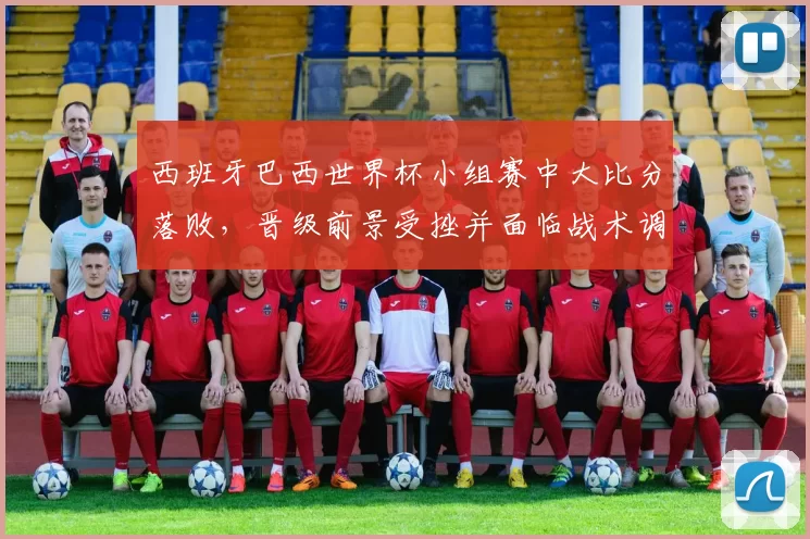 西班牙巴西世界杯小组赛中大比分落败，晋级前景受挫并面临战术调整