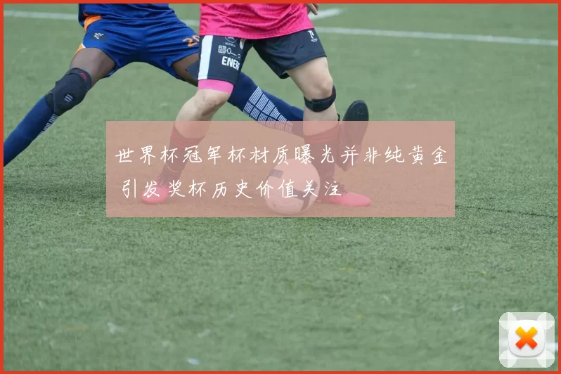 世界杯冠军杯材质曝光并非纯黄金 引发奖杯历史价值关注