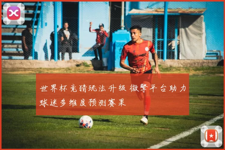 世界杯竞猜玩法升级 微擎平台助力球迷多维度预测赛果