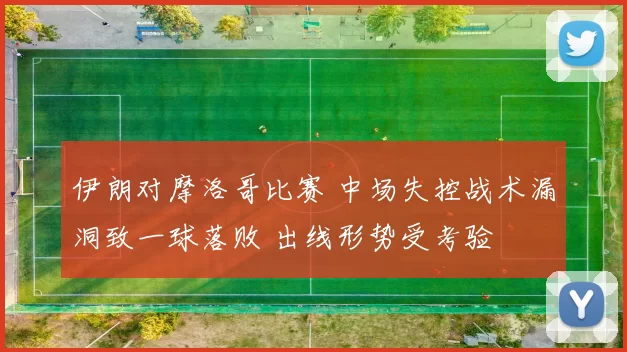 伊朗对摩洛哥比赛 中场失控战术漏洞致一球落败 出线形势受考验