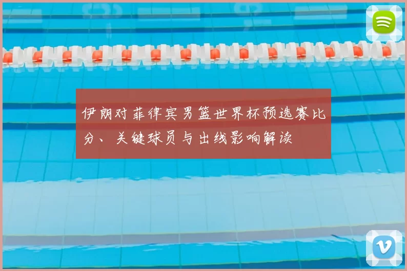 伊朗对菲律宾男篮世界杯预选赛比分、关键球员与出线影响解读