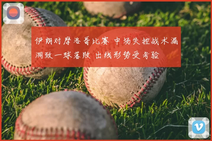 伊朗对摩洛哥比赛 中场失控战术漏洞致一球落败 出线形势受考验