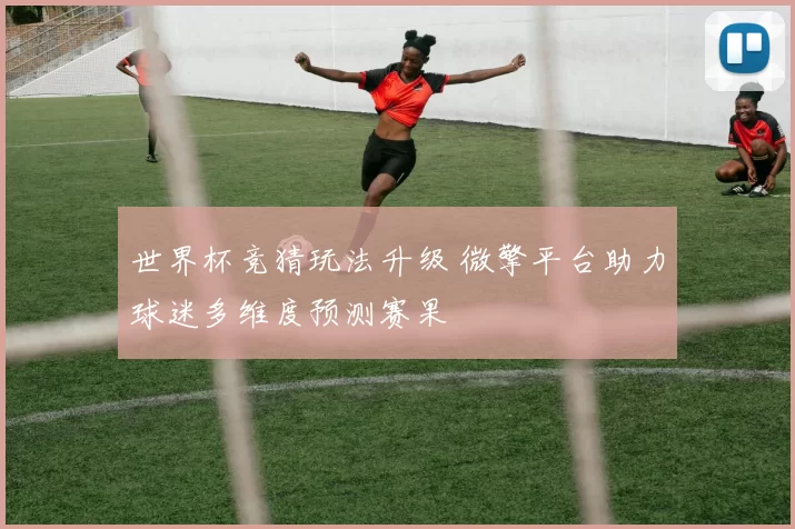 世界杯竞猜玩法升级 微擎平台助力球迷多维度预测赛果