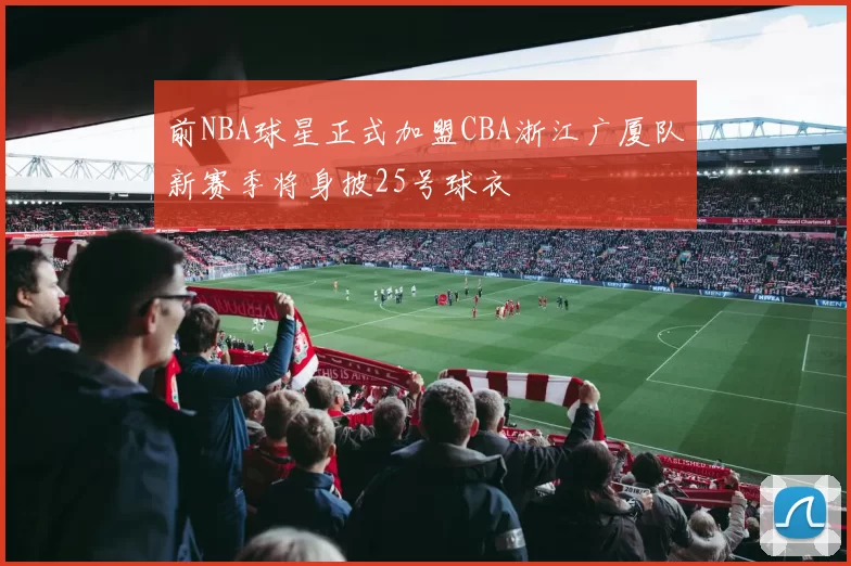 前NBA球星正式加盟CBA浙江广厦队新赛季将身披25号球衣
